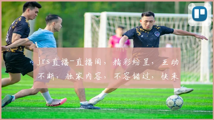 jrs直播-直播间，精彩纷呈，互动不断，独家内容，不容错过，快来加入我们