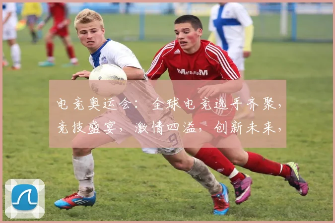 电竞奥运会：全球电竞选手齐聚，竞技盛宴，激情四溢，创新未来，三大亮点，不容错过