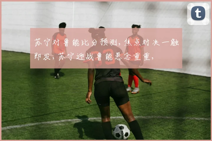 苏宁对鲁能比分预测,焦点对决一触即发,苏宁迎战鲁能悬念重重,