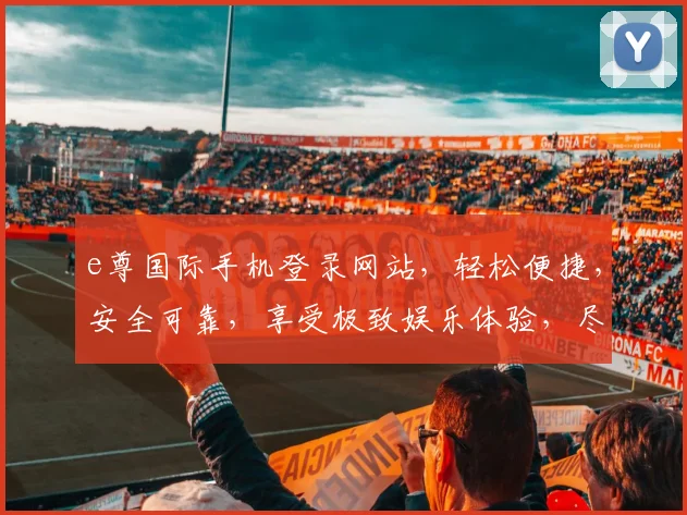 e尊国际手机登录网站，轻松便捷，安全可靠，享受极致娱乐体验，尽在掌握