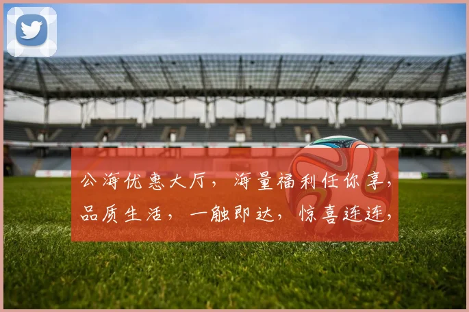 公海优惠大厅，海量福利任你享，品质生活，一触即达，惊喜连连，不容错过，速来体验
